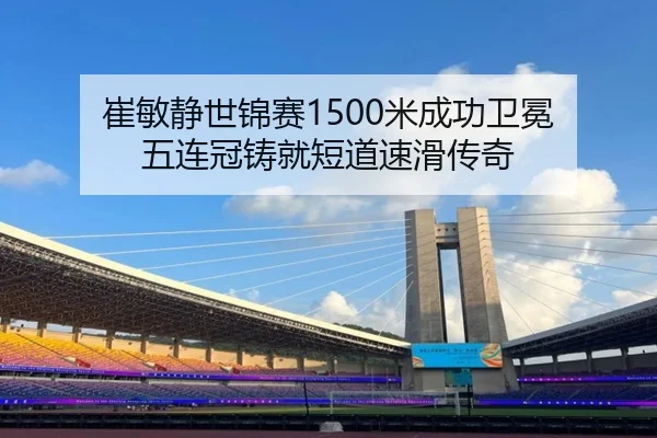 崔敏静世锦赛1500米成功卫冕 五连冠铸就短道速滑传奇