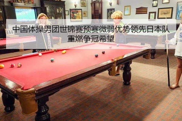 中国体操男团世锦赛预赛微弱优势领先日本队重燃争冠希望